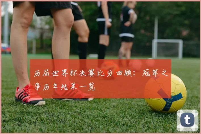 历届世界杯决赛比分回顾：冠军之争历年结果一览