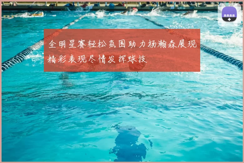 全明星赛轻松氛围助力杨瀚森展现精彩表现尽情发挥球技