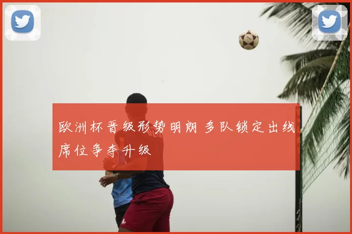 欧洲杯晋级形势明朗 多队锁定出线席位争夺升级
