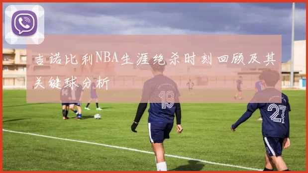 吉诺比利NBA生涯绝杀时刻回顾及其关键球分析
