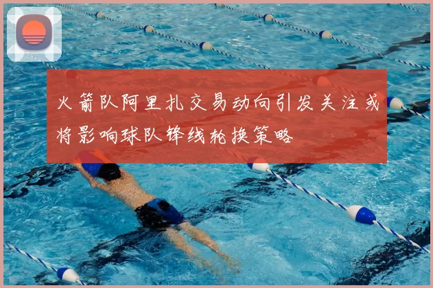 火箭队阿里扎交易动向引发关注或将影响球队锋线轮换策略