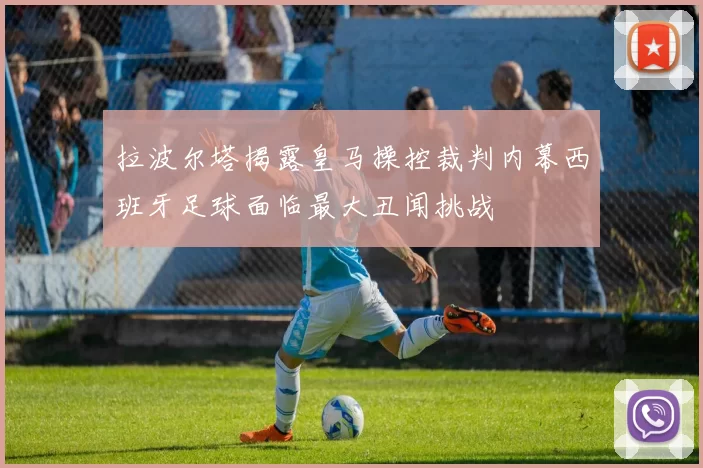 拉波尔塔揭露皇马操控裁判内幕西班牙足球面临最大丑闻挑战