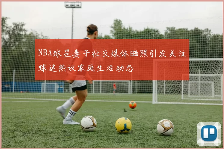 NBA球星妻子社交媒体晒照引发关注球迷热议家庭生活动态