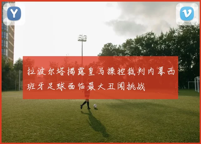拉波尔塔揭露皇马操控裁判内幕西班牙足球面临最大丑闻挑战