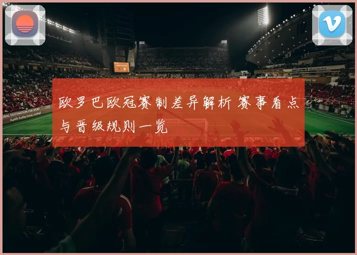 欧罗巴欧冠赛制差异解析 赛事看点与晋级规则一览