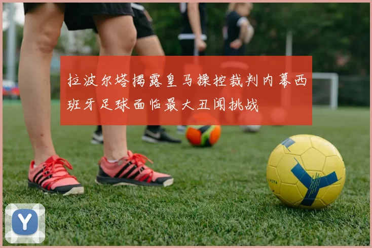 拉波尔塔揭露皇马操控裁判内幕西班牙足球面临最大丑闻挑战