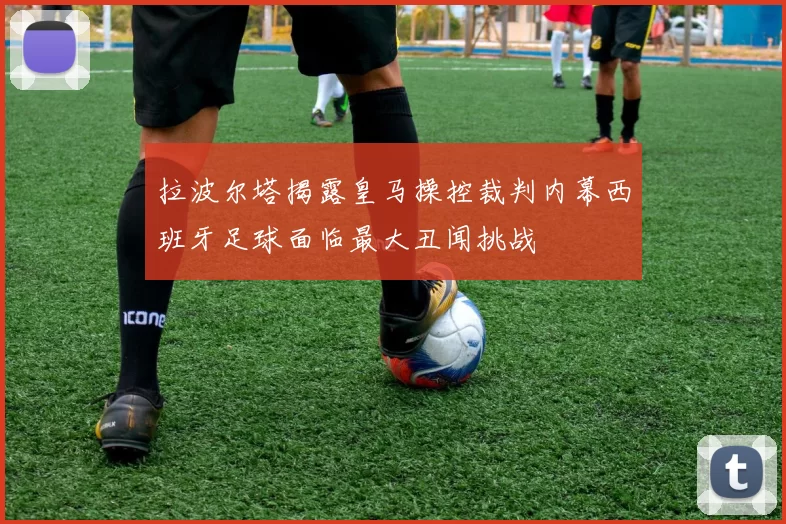 拉波尔塔揭露皇马操控裁判内幕西班牙足球面临最大丑闻挑战