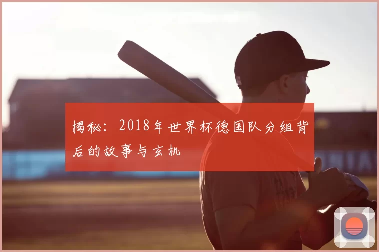 揭秘：2018年世界杯德国队分组背后的故事与玄机