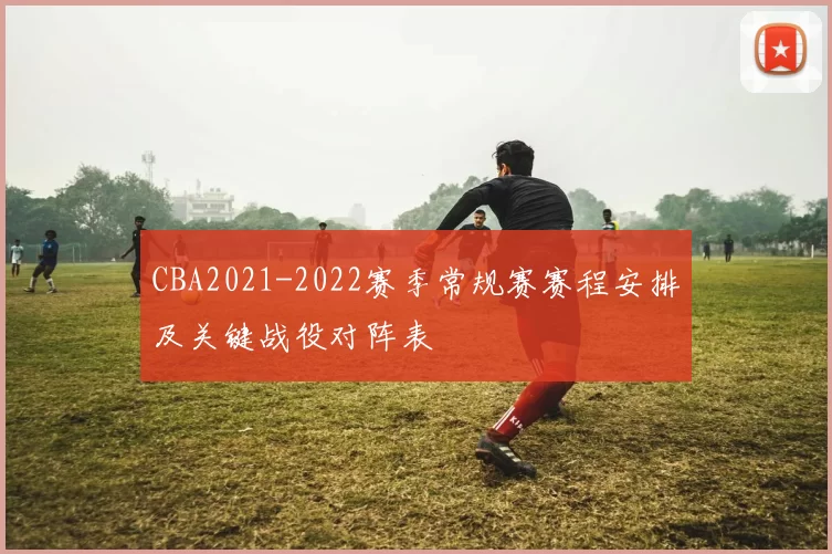CBA2021-2022赛季常规赛赛程安排及关键战役对阵表