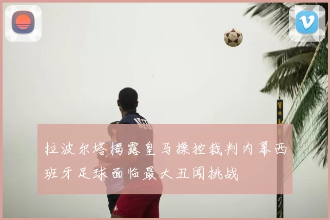 拉波尔塔揭露皇马操控裁判内幕西班牙足球面临最大丑闻挑战