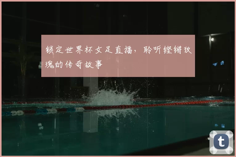 锁定世界杯女足直播，聆听铿锵玫瑰的传奇故事