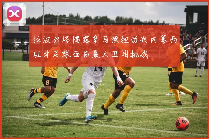 拉波尔塔揭露皇马操控裁判内幕西班牙足球面临最大丑闻挑战