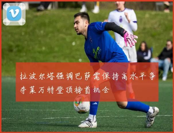 拉波尔塔强调巴萨需保持高水平争夺莱万特登顶榜首机会