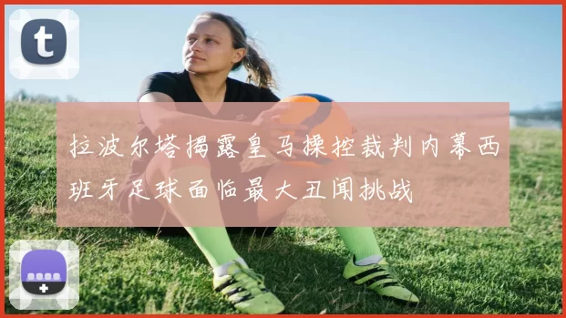 拉波尔塔揭露皇马操控裁判内幕西班牙足球面临最大丑闻挑战