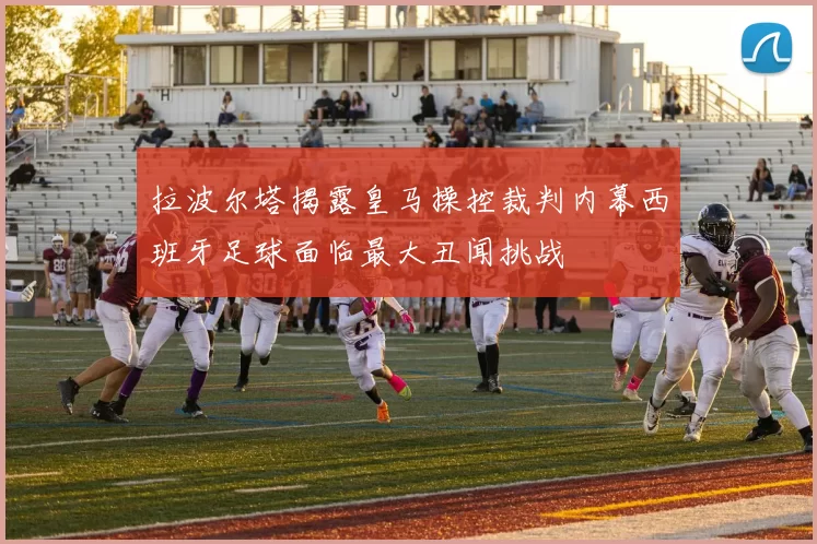 拉波尔塔揭露皇马操控裁判内幕西班牙足球面临最大丑闻挑战