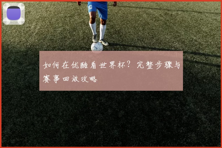 如何在优酷看世界杯？完整步骤与赛事回放攻略