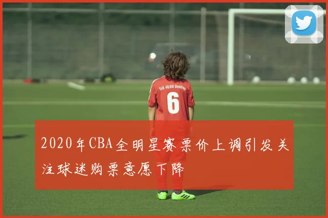 2020年CBA全明星赛票价上调引发关注球迷购票意愿下降