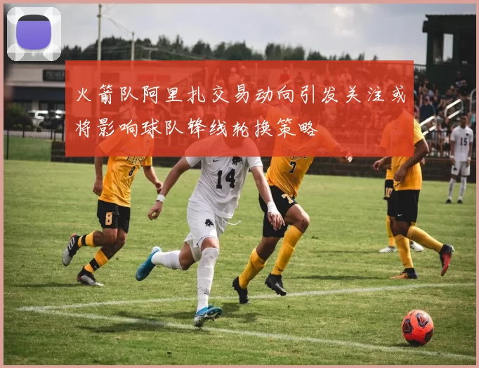火箭队阿里扎交易动向引发关注或将影响球队锋线轮换策略