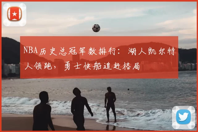 NBA历史总冠军数排行：湖人凯尔特人领跑，勇士快船追赶格局