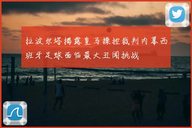 拉波尔塔揭露皇马操控裁判内幕西班牙足球面临最大丑闻挑战