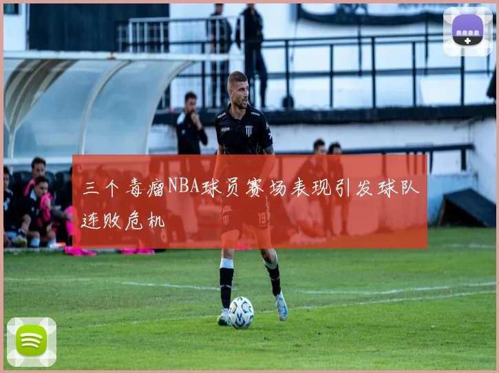 三个毒瘤NBA球员赛场表现引发球队连败危机