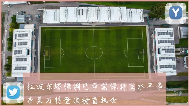 拉波尔塔强调巴萨需保持高水平争夺莱万特登顶榜首机会