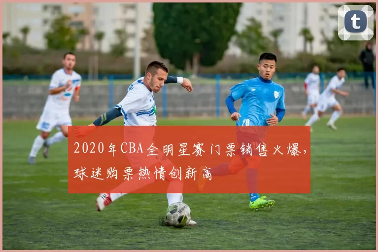 2020年CBA全明星赛门票销售火爆，球迷购票热情创新高