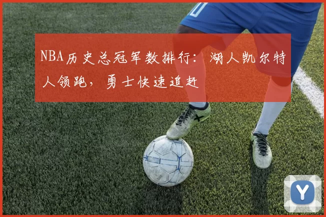 NBA历史总冠军数排行:湖人凯尔特人领跑,勇士快速追赶