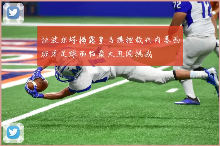 拉波尔塔揭露皇马操控裁判内幕西班牙足球面临最大丑闻挑战