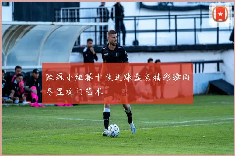 欧冠小组赛十佳进球盘点精彩瞬间尽显攻门艺术