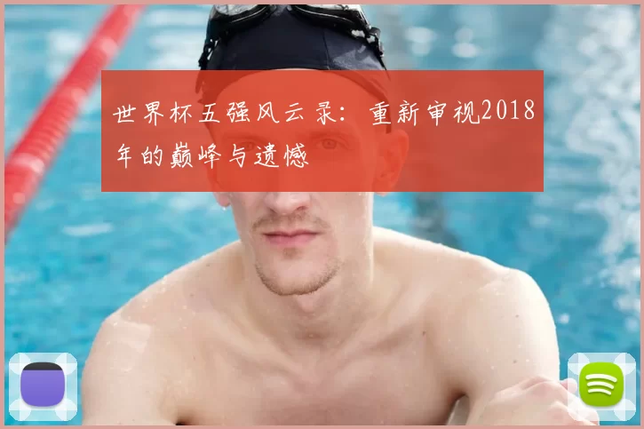 世界杯五强风云录:重新审视2018年的巅峰与遗憾