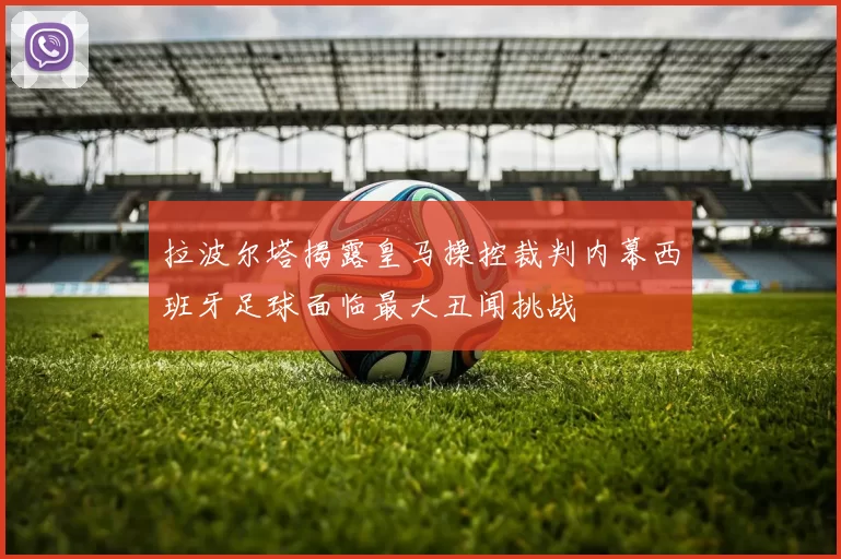 拉波尔塔揭露皇马操控裁判内幕西班牙足球面临最大丑闻挑战
