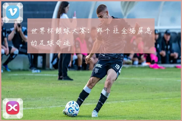 世界杯颠球大赛：那个让全场屏息的足球奇迹