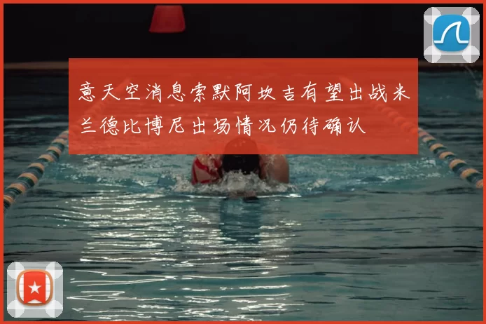 意天空消息索默阿坎吉有望出战米兰德比博尼出场情况仍待确认
