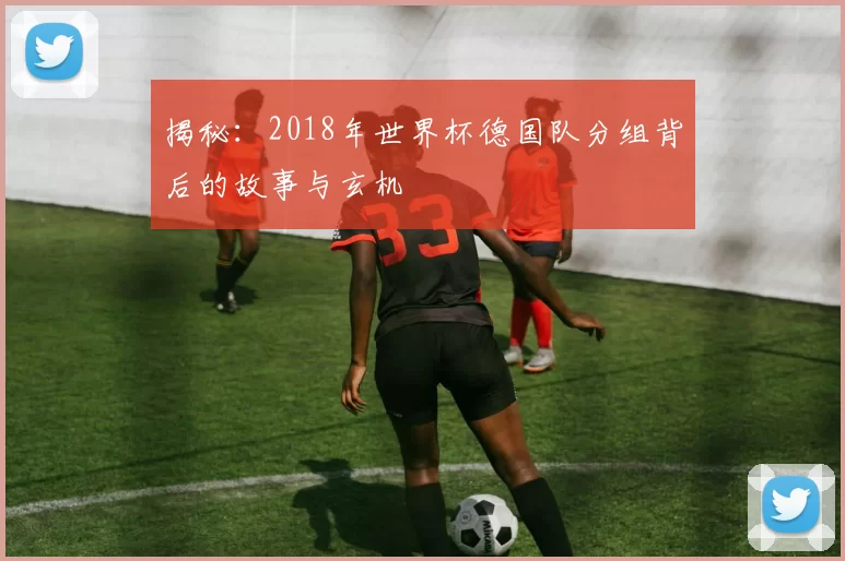 揭秘：2018年世界杯德国队分组背后的故事与玄机
