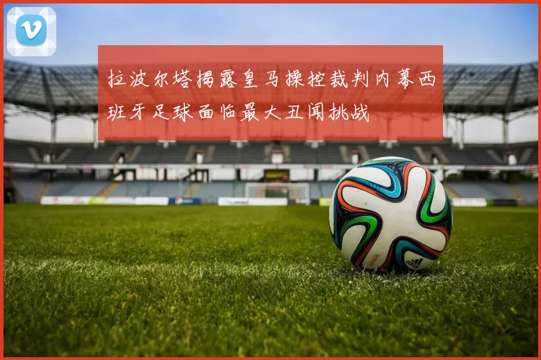 拉波尔塔揭露皇马操控裁判内幕西班牙足球面临最大丑闻挑战