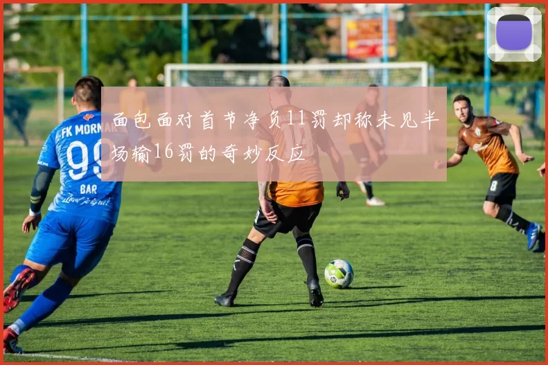 面包面对首节净负11罚却称未见半场输16罚的奇妙反应