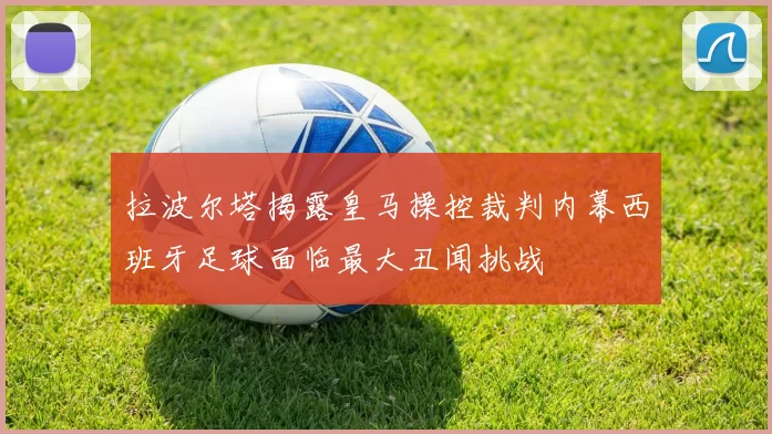 拉波尔塔揭露皇马操控裁判内幕西班牙足球面临最大丑闻挑战