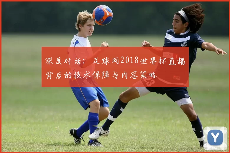 深度对话：足球网2018世界杯直播背后的技术保障与内容策略