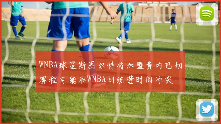 WNBA球星斯图尔特将加盟费内巴切赛程可能和WNBA训练营时间冲突